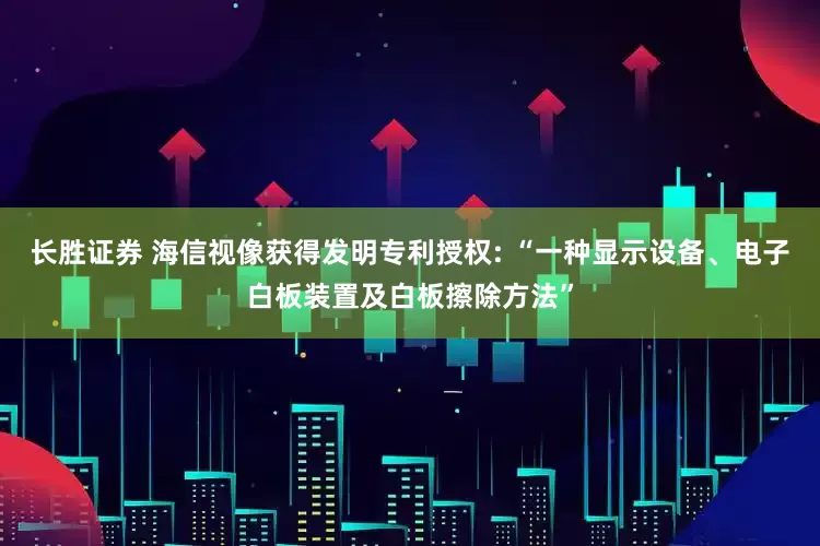 长胜证券 海信视像获得发明专利授权: “一种显示设备、电子白板装置及白板擦除方法”