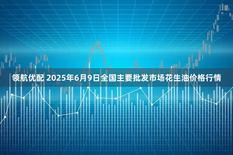领航优配 2025年6月9日全国主要批发市场花生油价格行情