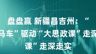 盘盘赢 新疆昌吉州：“三驾马车”驱动“大思政课”走深走实
