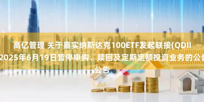 高亿管理 关于嘉实纳斯达克100ETF发起联接(QDII)2025年6月19日暂停申购、赎回及定期定额投资业务的公告