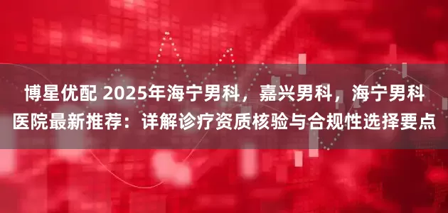 博星优配 2025年海宁男科，嘉兴男科，海宁男科医院最新推荐：详解诊疗资质核验与合规性选择要点