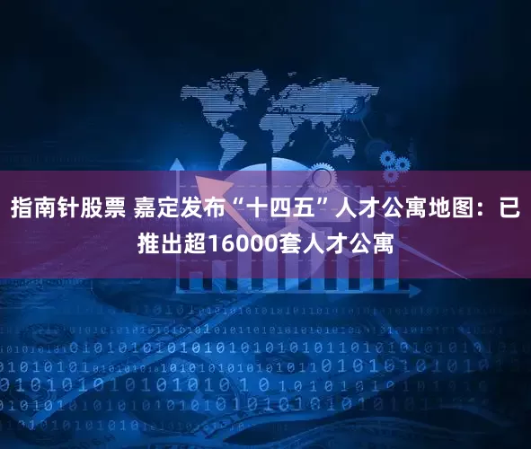 指南针股票 嘉定发布“十四五”人才公寓地图：已推出超16000套人才公寓