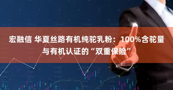 宏融信 华夏丝路有机纯驼乳粉：100%含驼量与有机认证的“双重保险”
